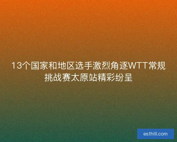 13个国家和地区选手激烈角逐WTT常规挑战赛太原站精彩纷呈