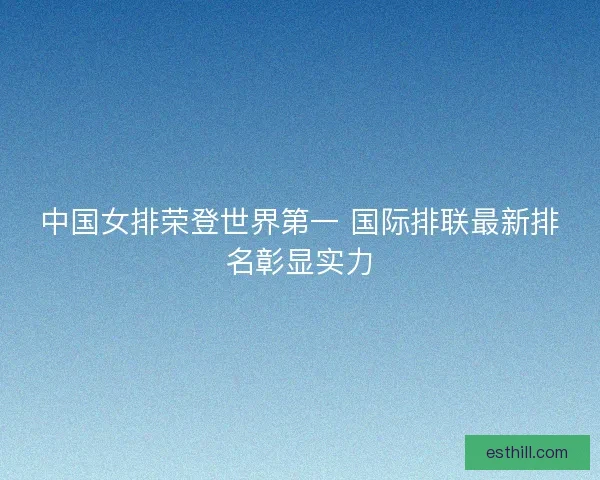 中国女排荣登世界第一 国际排联最新排名彰显实力
