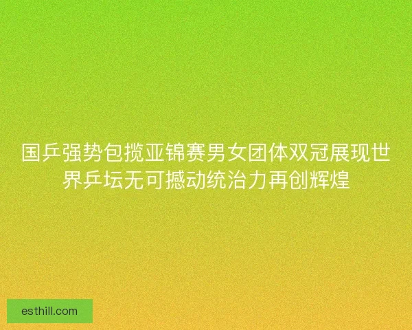 国乒强势包揽亚锦赛男女团体双冠展现世界乒坛无可撼动统治力再创辉煌