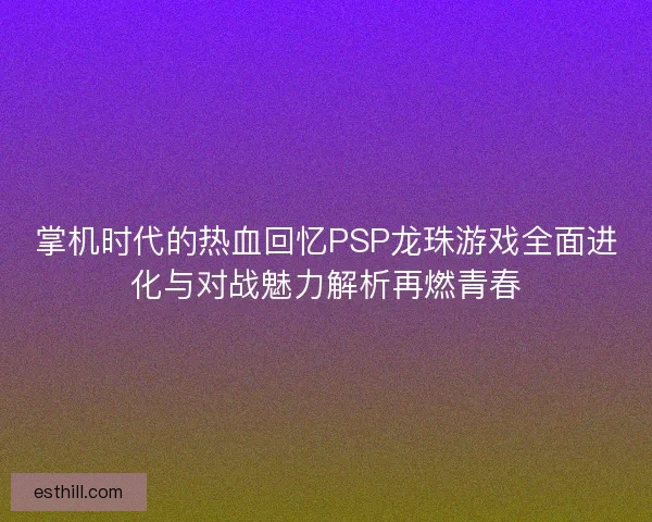 掌机时代的热血回忆PSP龙珠游戏全面进化与对战魅力解析再燃青春
