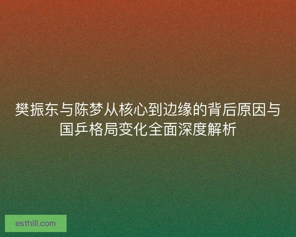 樊振东与陈梦从核心到边缘的背后原因与国乒格局变化全面深度解析