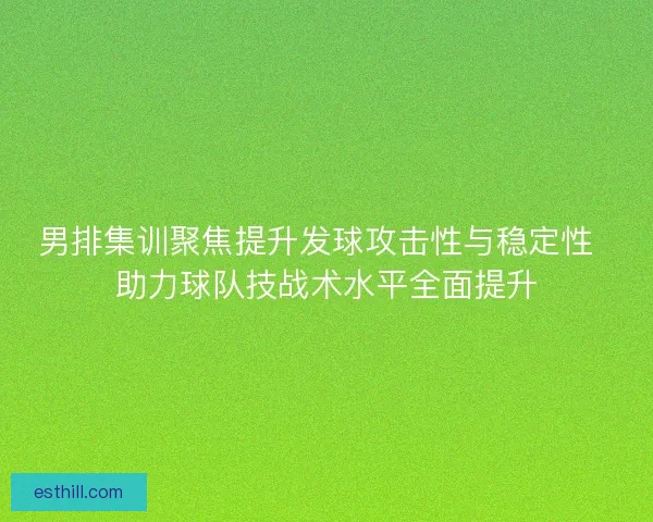 男排集训聚焦提升发球攻击性与稳定性  助力球队技战术水平全面提升