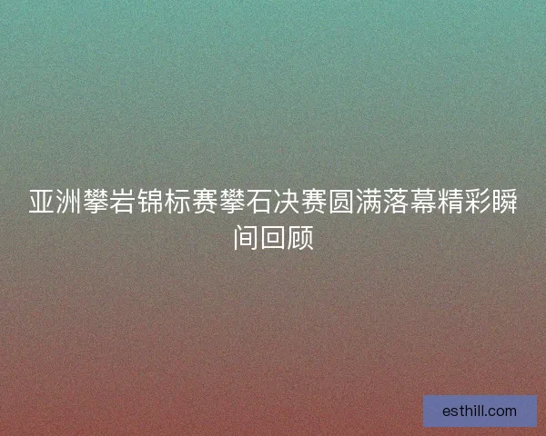 亚洲攀岩锦标赛攀石决赛圆满落幕精彩瞬间回顾