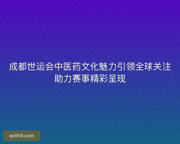 成都世运会中医药文化魅力引领全球关注助力赛事精彩呈现